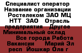 Специалист-оператор › Название организации ­ Ростелеком ЗАО МЦ НТТ, ЗАО › Отрасль предприятия ­ Другое › Минимальный оклад ­ 20 000 - Все города Работа » Вакансии   . Марий Эл респ.,Йошкар-Ола г.